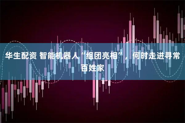 华生配资 智能机器人“组团亮相”，何时走进寻常百姓家