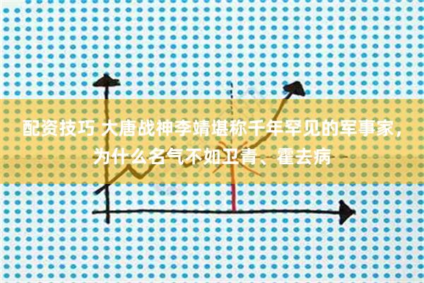 配资技巧 大唐战神李靖堪称千年罕见的军事家，为什么名气不如卫青、霍去病