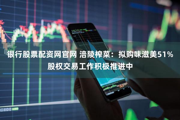 银行股票配资网官网 涪陵榨菜：拟购味滋美51%股权交易工作积极推进中