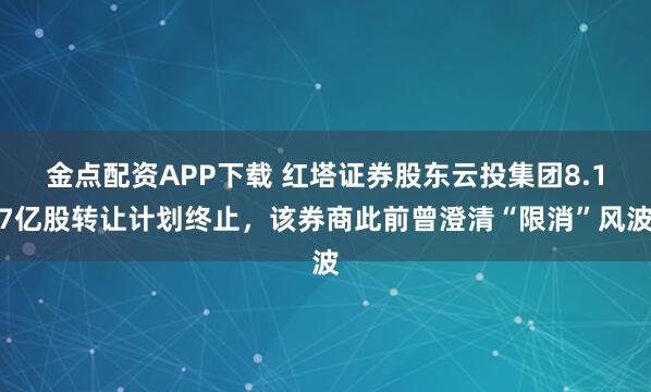 金点配资APP下载 红塔证券股东云投集团8.17亿股转让计划终止，该券商此前曾澄清“限消”风波