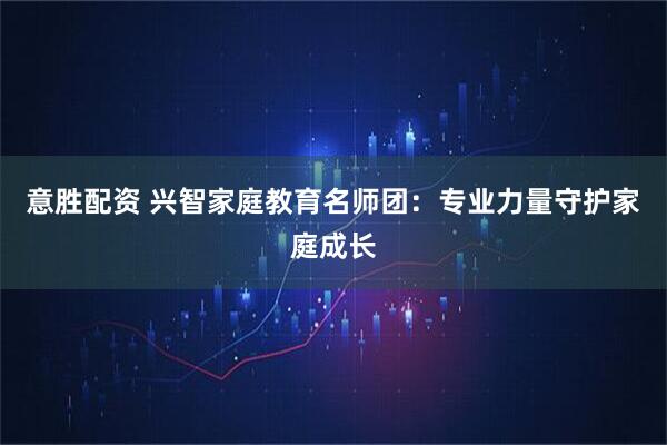 意胜配资 兴智家庭教育名师团：专业力量守护家庭成长