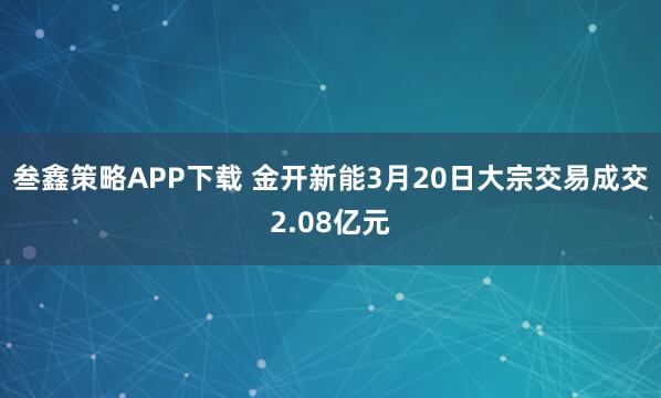 叁鑫策略APP下载 金开新能3月20日大宗交易成交2.08亿元