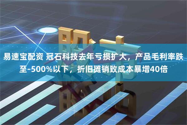易速宝配资 冠石科技去年亏损扩大，产品毛利率跌至-500%以下，折旧摊销致成本暴增40倍