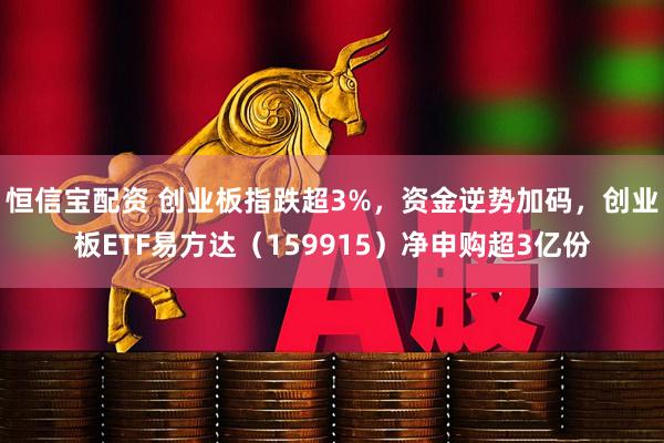 恒信宝配资 创业板指跌超3%，资金逆势加码，创业板ETF易方达（159915）净申购超3亿份