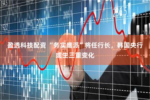 盈透科技配资 “务实鹰派”将任行长，韩国央行或生三重变化