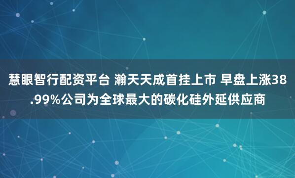 慧眼智行配资平台 瀚天天成首挂上市 早盘上涨38.99%公司为全球最大的碳化硅外延供应商