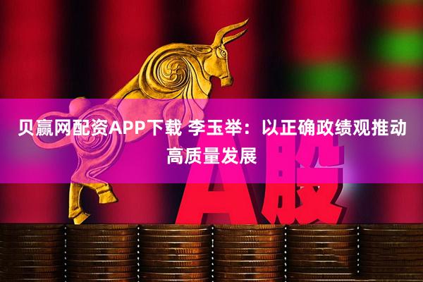 贝赢网配资APP下载 李玉举：以正确政绩观推动高质量发展