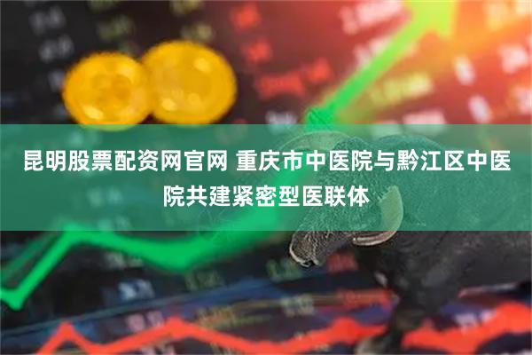 昆明股票配资网官网 重庆市中医院与黔江区中医院共建紧密型医联体