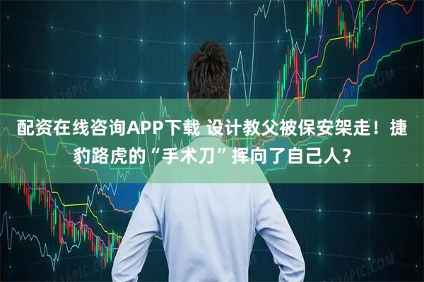 配资在线咨询APP下载 设计教父被保安架走!捷豹路虎的“手术刀”挥向了自己人?