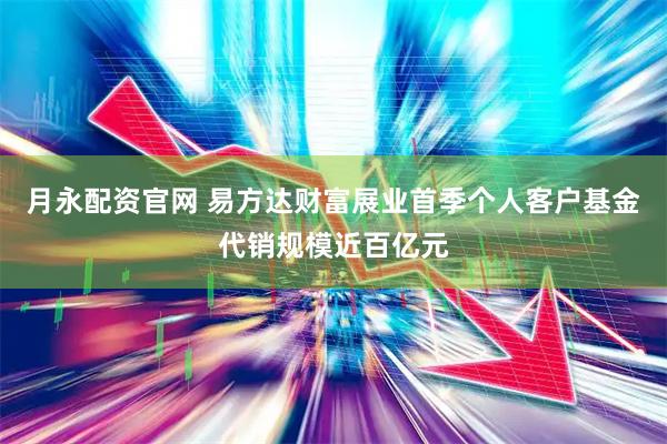 月永配资官网 易方达财富展业首季个人客户基金代销规模近百亿元