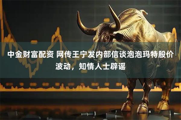 中金财富配资 网传王宁发内部信谈泡泡玛特股价波动，知情人士辟谣