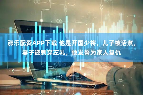 涨乐配资APP下载 他是开国少将，儿子被活煮，妻子被刺穿左乳，他发誓为家人复仇