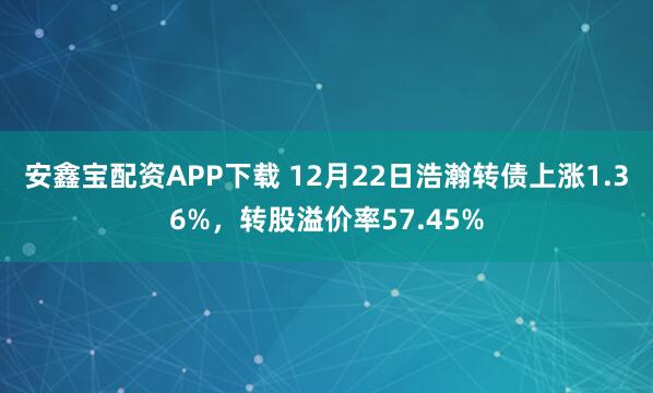 安鑫宝配资APP下载 12月22日浩瀚转债上涨1.36%，转股溢价率57.45%