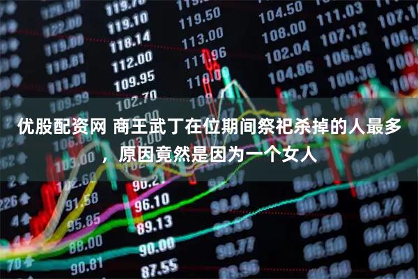 优股配资网 商王武丁在位期间祭祀杀掉的人最多，原因竟然是因为一个女人