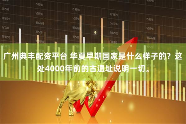 广州典丰配资平台 华夏早期国家是什么样子的？这处4000年前的古遗址说明一切。
