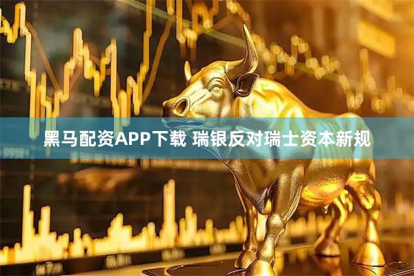 黑马配资APP下载 瑞银反对瑞士资本新规
