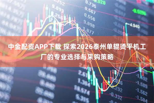 中金配资APP下载 探索2026泰州单辊烫平机工厂的专业选择与采购策略