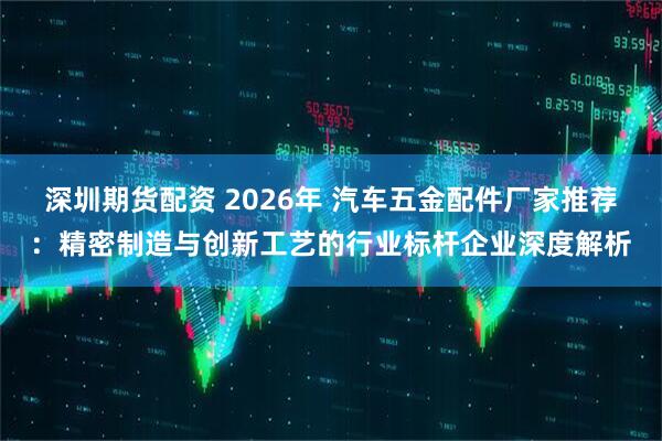 深圳期货配资 2026年 汽车五金配件厂家推荐：精密制造与创新工艺的行业标杆企业深度解析