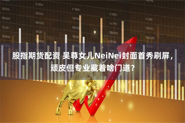 股指期货配资 吴尊女儿NeiNei封面首秀刷屏，顽皮但专业藏着啥门道？