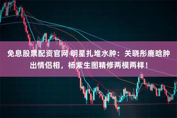 免息股票配资官网 明星扎堆水肿：关晓彤鹿晗肿出情侣相，杨紫生图精修两模两样！
