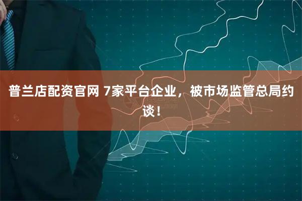 普兰店配资官网 7家平台企业，被市场监管总局约谈！