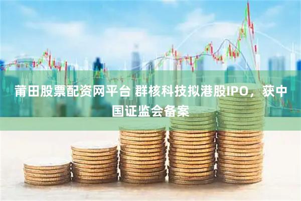 莆田股票配资网平台 群核科技拟港股IPO，获中国证监会备案