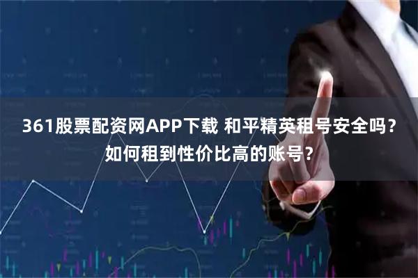 361股票配资网APP下载 和平精英租号安全吗？如何租到性价比高的账号？