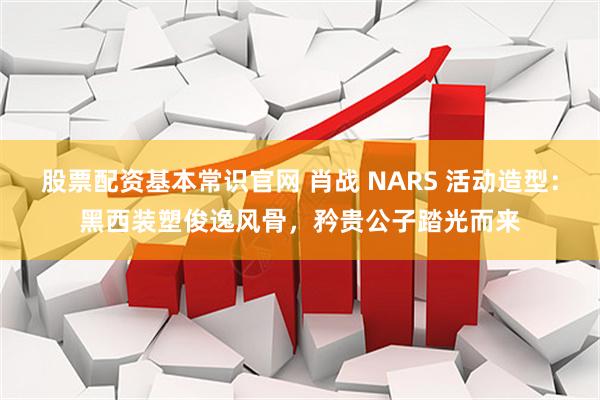 股票配资基本常识官网 肖战 NARS 活动造型：黑西装塑俊逸风骨，矜贵公子踏光而来