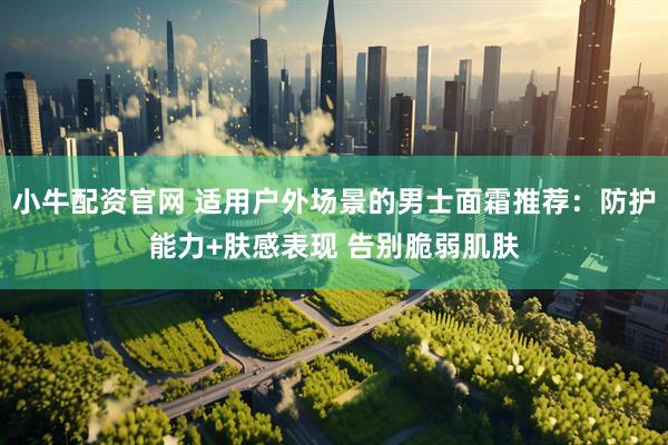 小牛配资官网 适用户外场景的男士面霜推荐：防护能力+肤感表现 告别脆弱肌肤