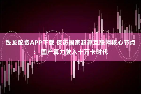钱龙配资APP下载 探访国家超算互联网核心节点: 国产算力驶入十万卡时代