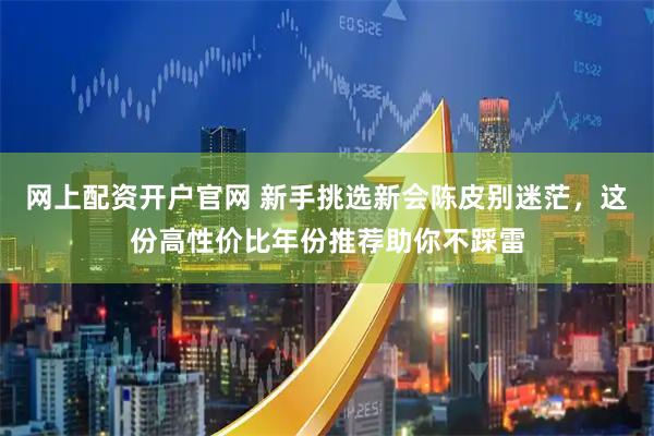 网上配资开户官网 新手挑选新会陈皮别迷茫，这份高性价比年份推荐助你不踩雷