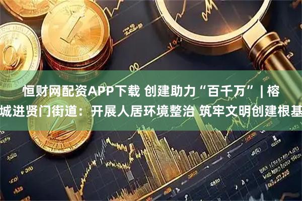 恒财网配资APP下载 创建助力“百千万” | 榕城进贤门街道:开展人居环境整治 筑牢文明创建根基